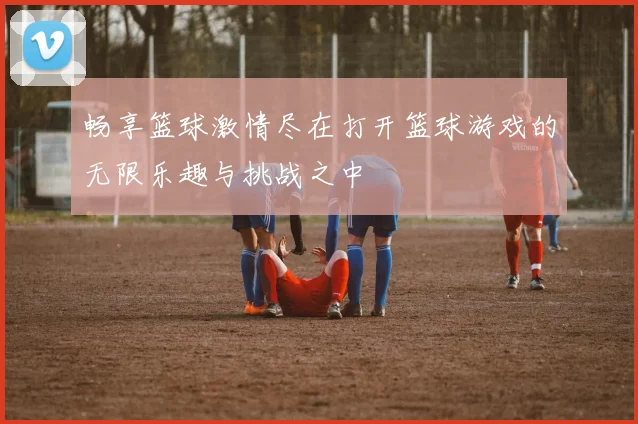 畅享篮球激情尽在打开篮球游戏的无限乐趣与挑战之中