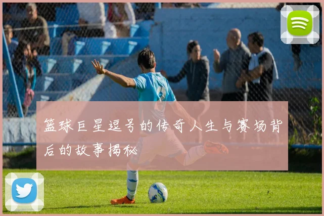 篮球巨星逗号的传奇人生与赛场背后的故事揭秘