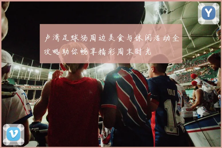 卢湾足球场周边美食与休闲活动全攻略助你畅享精彩周末时光