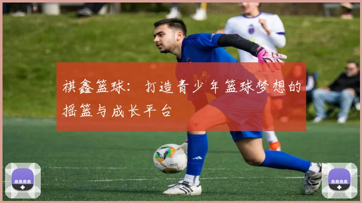 祺鑫篮球：打造青少年篮球梦想的摇篮与成长平台