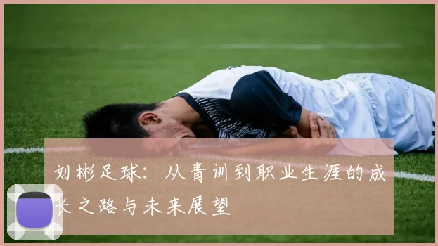 刘彬足球：从青训到职业生涯的成长之路与未来展望