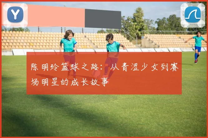 陈明玲篮球之路：从青涩少女到赛场明星的成长故事