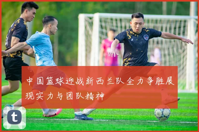 中国篮球迎战新西兰队全力争胜展现实力与团队精神