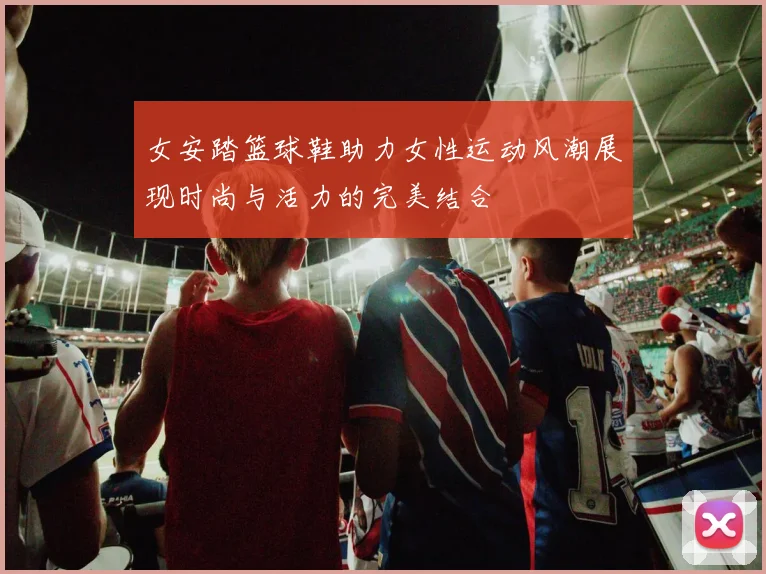 女安踏篮球鞋助力女性运动风潮展现时尚与活力的完美结合