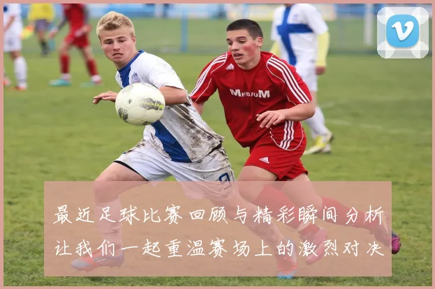 最近足球比赛回顾与精彩瞬间分析让我们一起重温赛场上的激烈对决