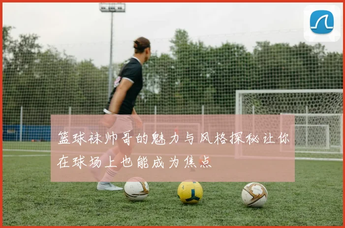 篮球袜帅哥的魅力与风格探秘让你在球场上也能成为焦点