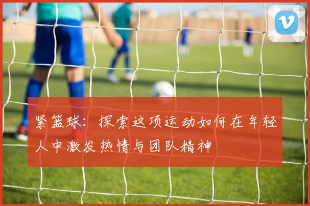 紧篮球：探索这项运动如何在年轻人中激发热情与团队精神