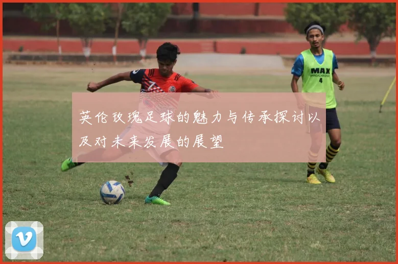英伦玫瑰足球的魅力与传承探讨以及对未来发展的展望