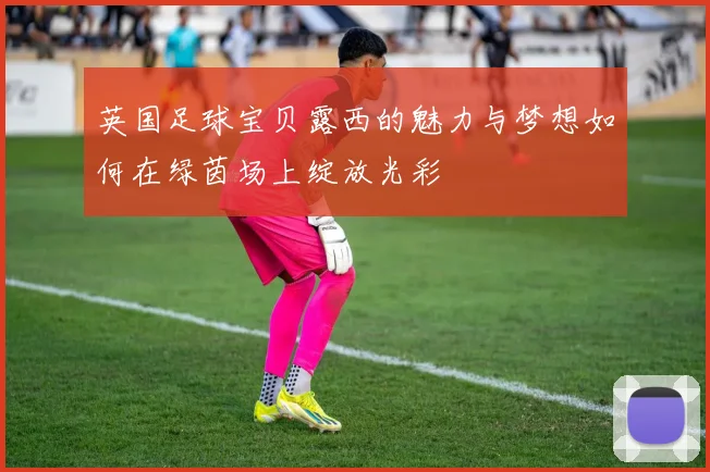 英国足球宝贝露西的魅力与梦想如何在绿茵场上绽放光彩